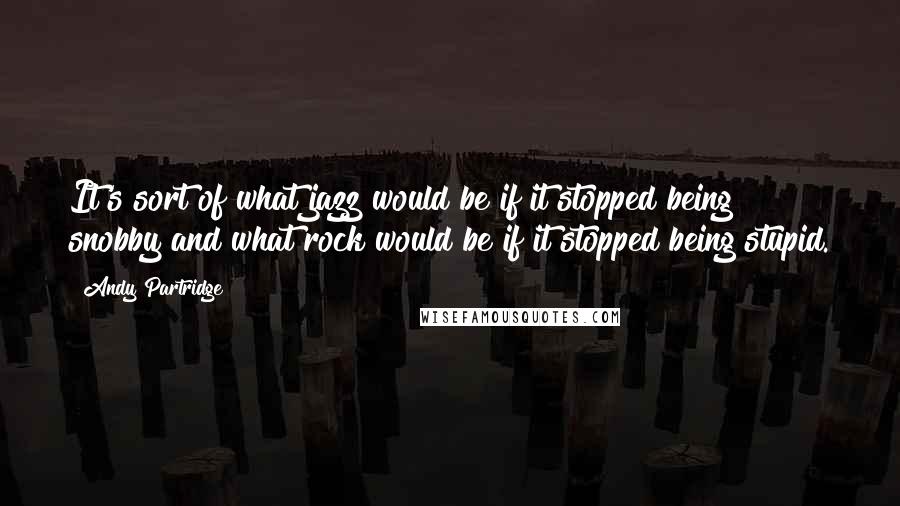 Andy Partridge Quotes: It's sort of what jazz would be if it stopped being snobby and what rock would be if it stopped being stupid.