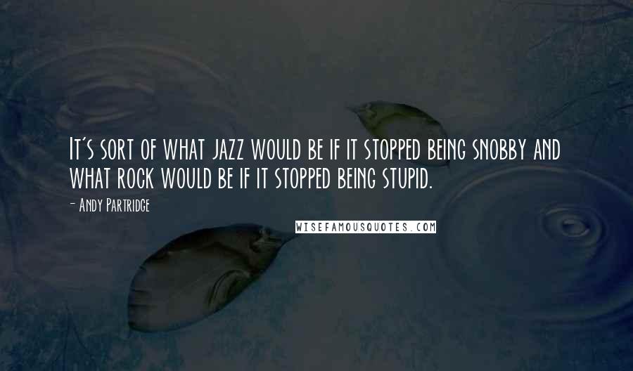 Andy Partridge Quotes: It's sort of what jazz would be if it stopped being snobby and what rock would be if it stopped being stupid.