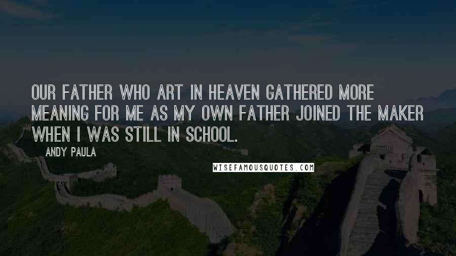 Andy Paula Quotes: Our Father Who Art in Heaven gathered more meaning for me as my own father joined the Maker when I was still in school.