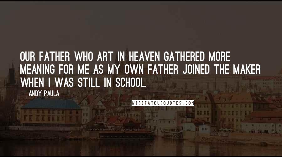 Andy Paula Quotes: Our Father Who Art in Heaven gathered more meaning for me as my own father joined the Maker when I was still in school.