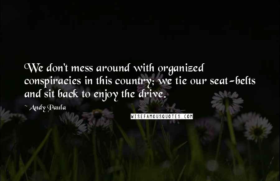 Andy Paula Quotes: We don't mess around with organized conspiracies in this country; we tie our seat-belts and sit back to enjoy the drive.