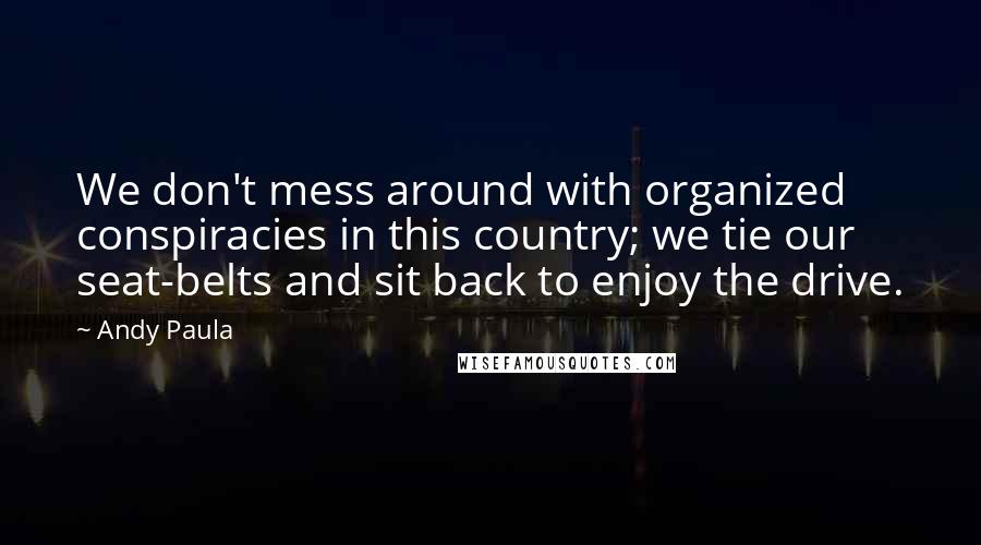 Andy Paula Quotes: We don't mess around with organized conspiracies in this country; we tie our seat-belts and sit back to enjoy the drive.