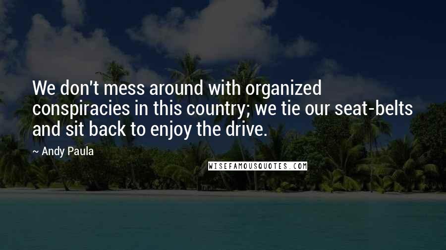 Andy Paula Quotes: We don't mess around with organized conspiracies in this country; we tie our seat-belts and sit back to enjoy the drive.