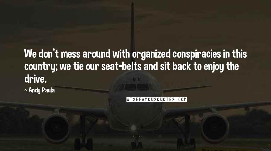 Andy Paula Quotes: We don't mess around with organized conspiracies in this country; we tie our seat-belts and sit back to enjoy the drive.