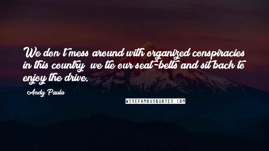 Andy Paula Quotes: We don't mess around with organized conspiracies in this country; we tie our seat-belts and sit back to enjoy the drive.