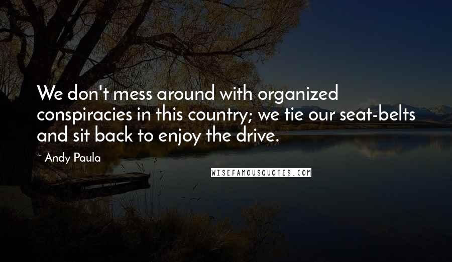 Andy Paula Quotes: We don't mess around with organized conspiracies in this country; we tie our seat-belts and sit back to enjoy the drive.