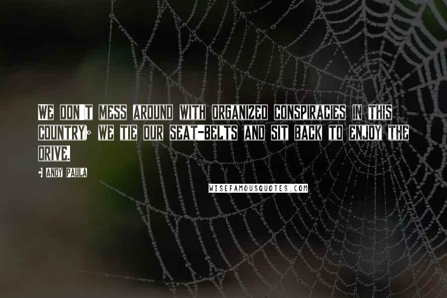 Andy Paula Quotes: We don't mess around with organized conspiracies in this country; we tie our seat-belts and sit back to enjoy the drive.