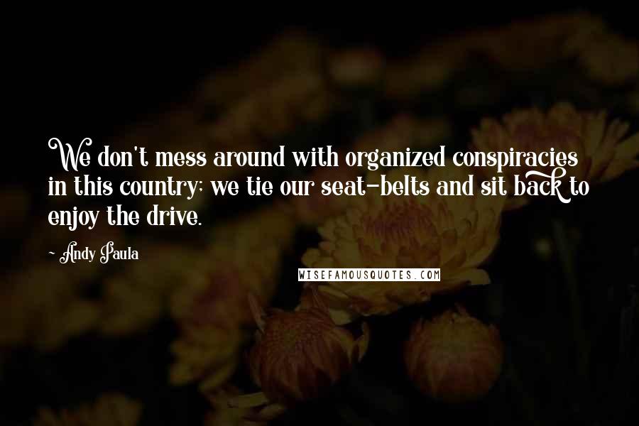 Andy Paula Quotes: We don't mess around with organized conspiracies in this country; we tie our seat-belts and sit back to enjoy the drive.