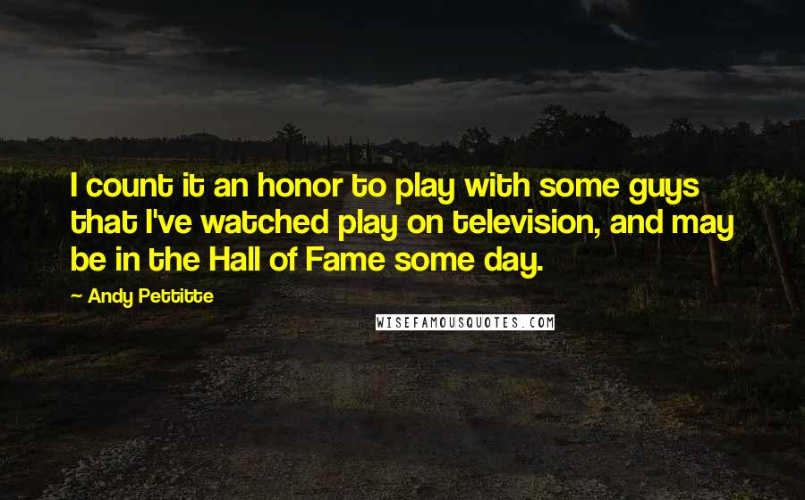 Andy Pettitte Quotes: I count it an honor to play with some guys that I've watched play on television, and may be in the Hall of Fame some day.