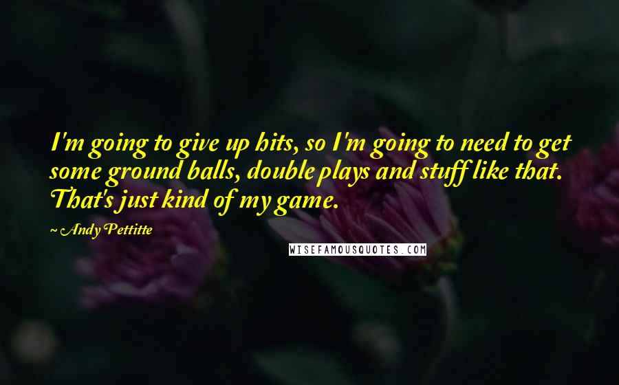Andy Pettitte Quotes: I'm going to give up hits, so I'm going to need to get some ground balls, double plays and stuff like that. That's just kind of my game.