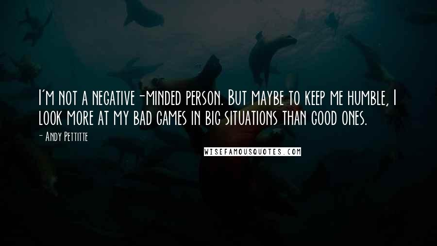 Andy Pettitte Quotes: I'm not a negative-minded person. But maybe to keep me humble, I look more at my bad games in big situations than good ones.