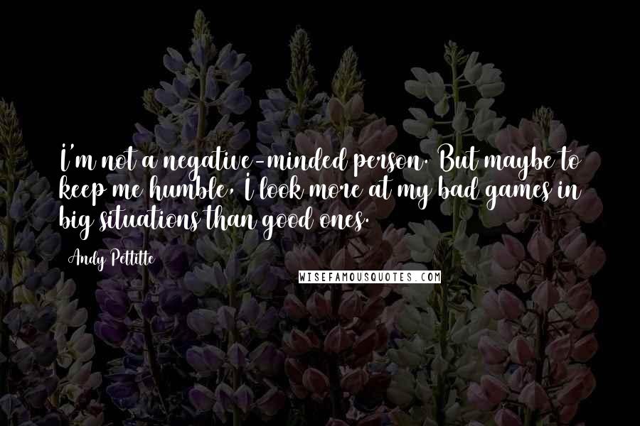 Andy Pettitte Quotes: I'm not a negative-minded person. But maybe to keep me humble, I look more at my bad games in big situations than good ones.