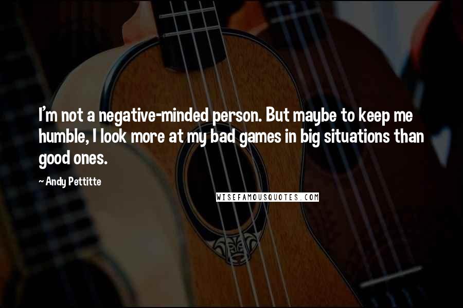 Andy Pettitte Quotes: I'm not a negative-minded person. But maybe to keep me humble, I look more at my bad games in big situations than good ones.