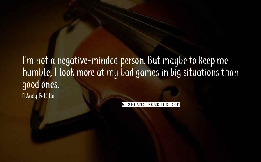 Andy Pettitte Quotes: I'm not a negative-minded person. But maybe to keep me humble, I look more at my bad games in big situations than good ones.