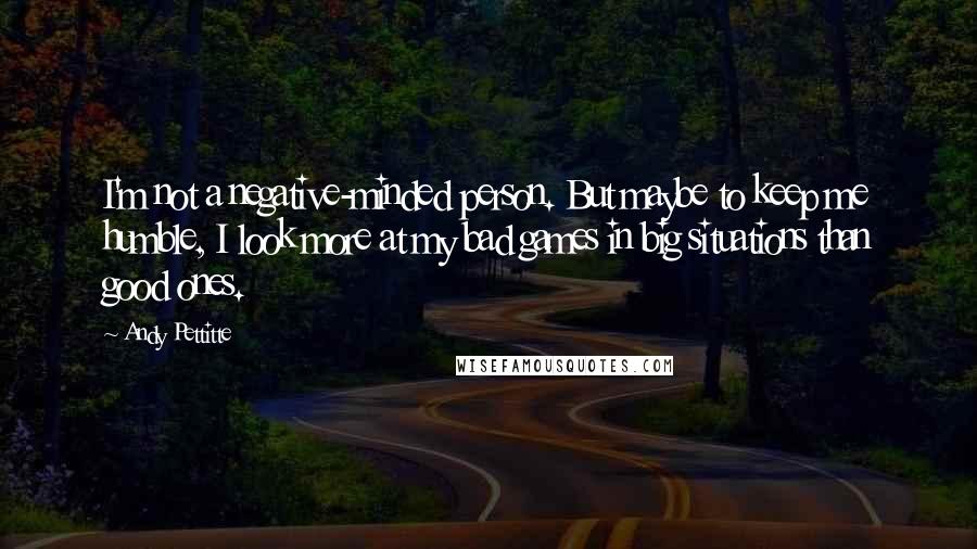 Andy Pettitte Quotes: I'm not a negative-minded person. But maybe to keep me humble, I look more at my bad games in big situations than good ones.