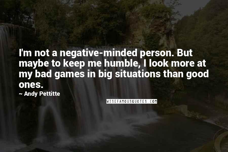 Andy Pettitte Quotes: I'm not a negative-minded person. But maybe to keep me humble, I look more at my bad games in big situations than good ones.