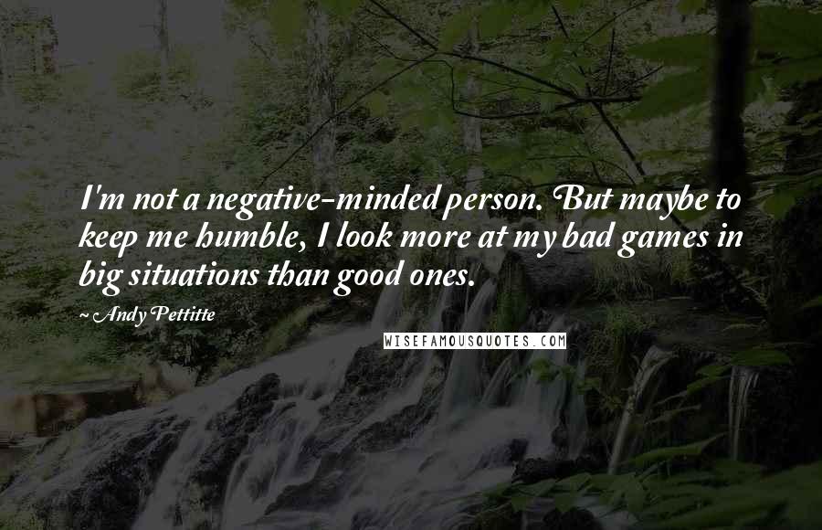 Andy Pettitte Quotes: I'm not a negative-minded person. But maybe to keep me humble, I look more at my bad games in big situations than good ones.