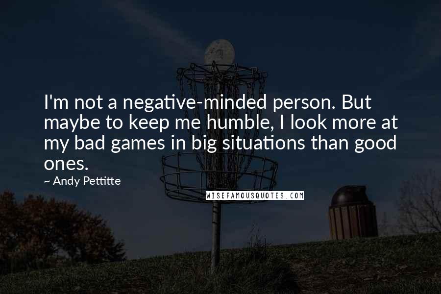 Andy Pettitte Quotes: I'm not a negative-minded person. But maybe to keep me humble, I look more at my bad games in big situations than good ones.