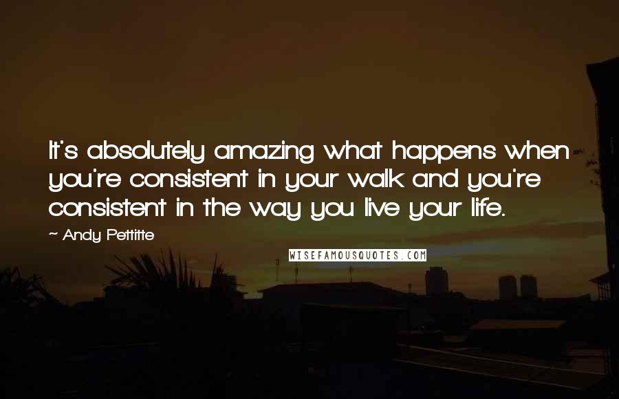 Andy Pettitte Quotes: It's absolutely amazing what happens when you're consistent in your walk and you're consistent in the way you live your life.