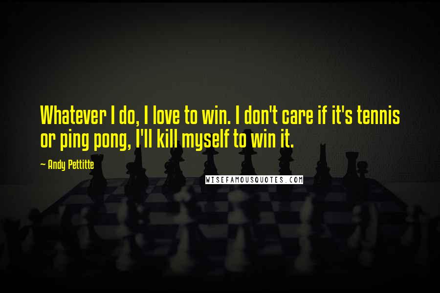 Andy Pettitte Quotes: Whatever I do, I love to win. I don't care if it's tennis or ping pong, I'll kill myself to win it.