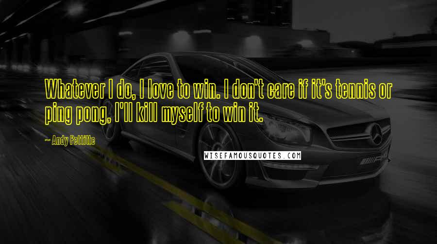 Andy Pettitte Quotes: Whatever I do, I love to win. I don't care if it's tennis or ping pong, I'll kill myself to win it.