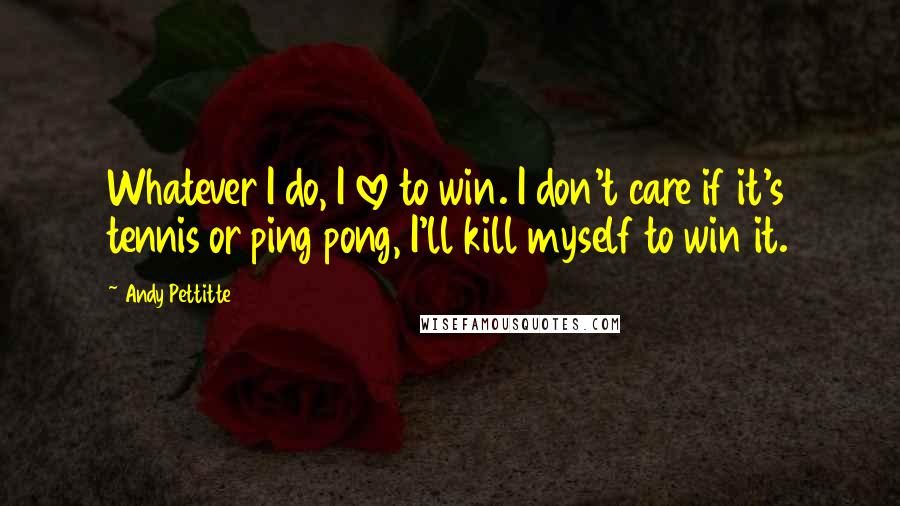 Andy Pettitte Quotes: Whatever I do, I love to win. I don't care if it's tennis or ping pong, I'll kill myself to win it.