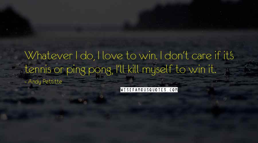 Andy Pettitte Quotes: Whatever I do, I love to win. I don't care if it's tennis or ping pong, I'll kill myself to win it.