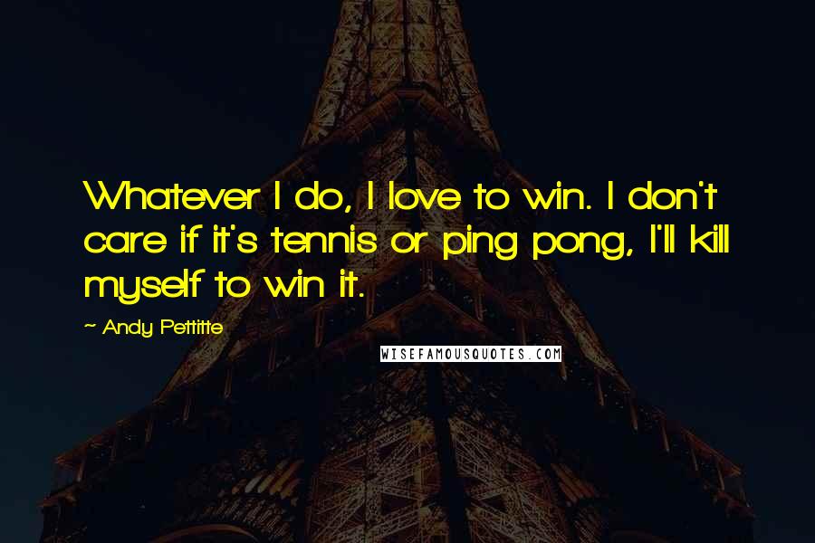 Andy Pettitte Quotes: Whatever I do, I love to win. I don't care if it's tennis or ping pong, I'll kill myself to win it.