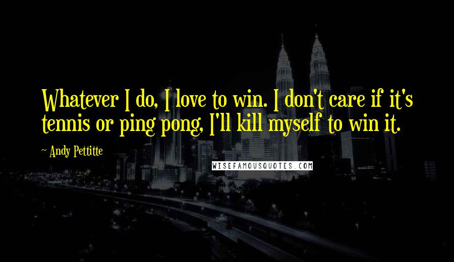 Andy Pettitte Quotes: Whatever I do, I love to win. I don't care if it's tennis or ping pong, I'll kill myself to win it.