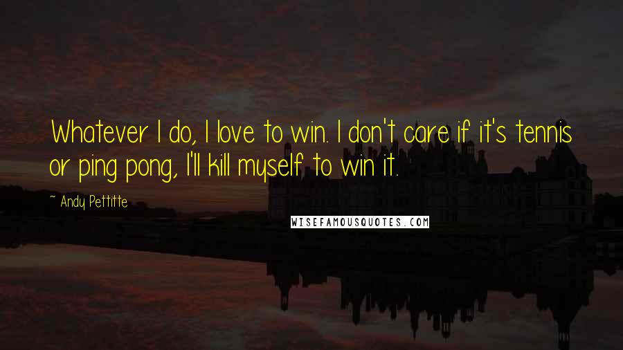 Andy Pettitte Quotes: Whatever I do, I love to win. I don't care if it's tennis or ping pong, I'll kill myself to win it.