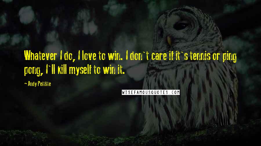 Andy Pettitte Quotes: Whatever I do, I love to win. I don't care if it's tennis or ping pong, I'll kill myself to win it.