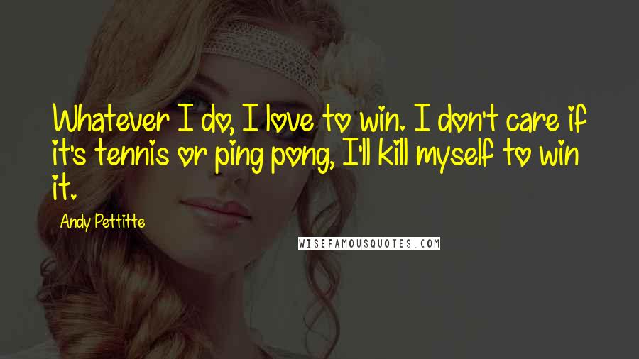 Andy Pettitte Quotes: Whatever I do, I love to win. I don't care if it's tennis or ping pong, I'll kill myself to win it.