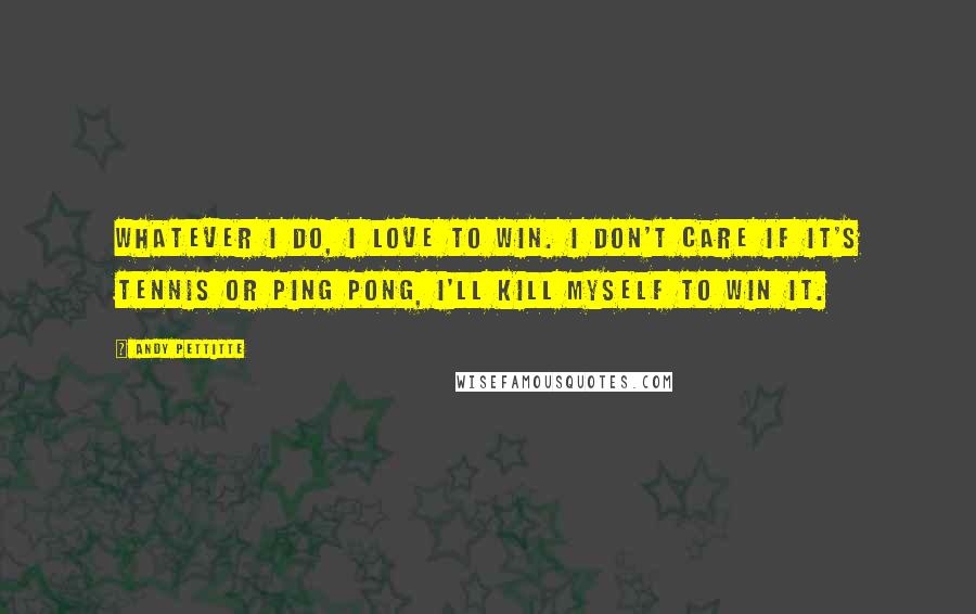 Andy Pettitte Quotes: Whatever I do, I love to win. I don't care if it's tennis or ping pong, I'll kill myself to win it.