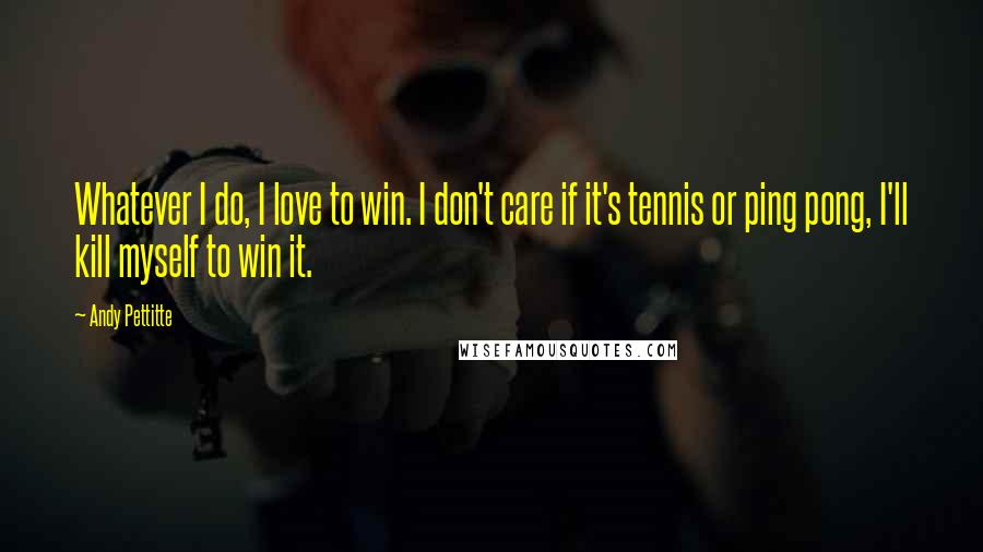 Andy Pettitte Quotes: Whatever I do, I love to win. I don't care if it's tennis or ping pong, I'll kill myself to win it.