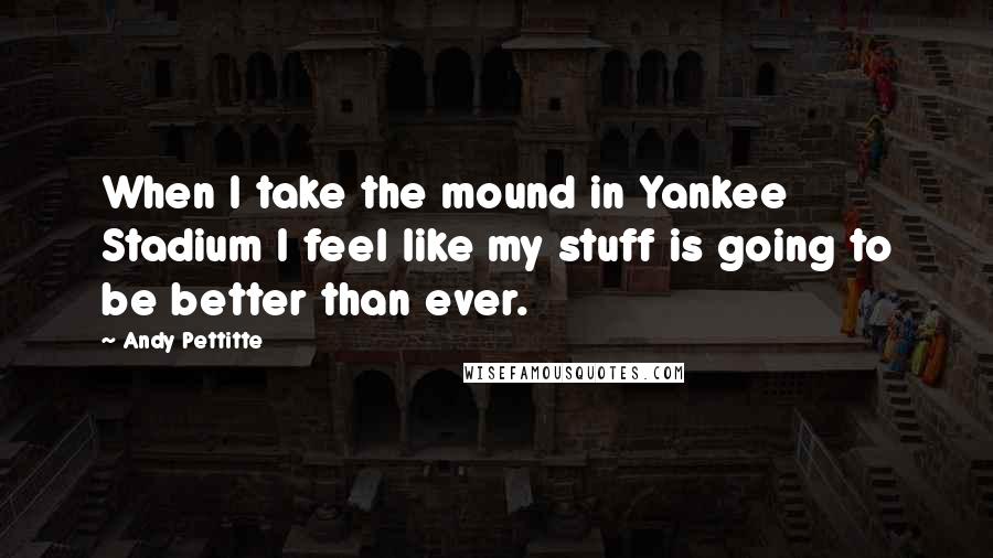 Andy Pettitte Quotes: When I take the mound in Yankee Stadium I feel like my stuff is going to be better than ever.