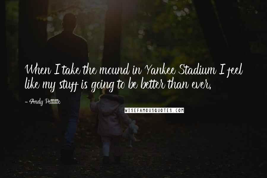 Andy Pettitte Quotes: When I take the mound in Yankee Stadium I feel like my stuff is going to be better than ever.