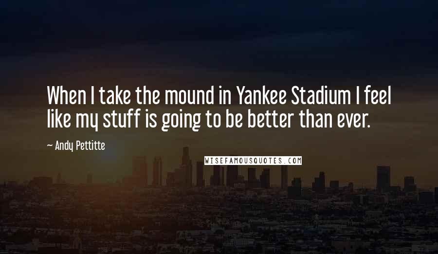 Andy Pettitte Quotes: When I take the mound in Yankee Stadium I feel like my stuff is going to be better than ever.