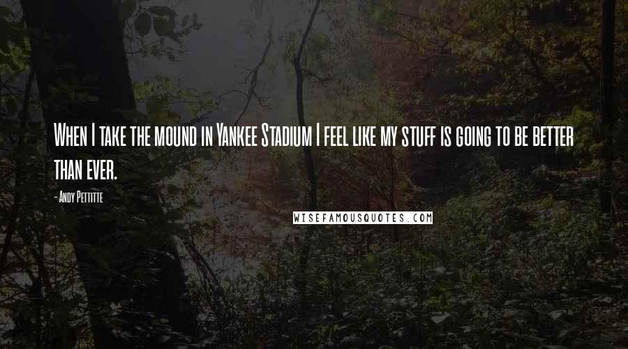Andy Pettitte Quotes: When I take the mound in Yankee Stadium I feel like my stuff is going to be better than ever.