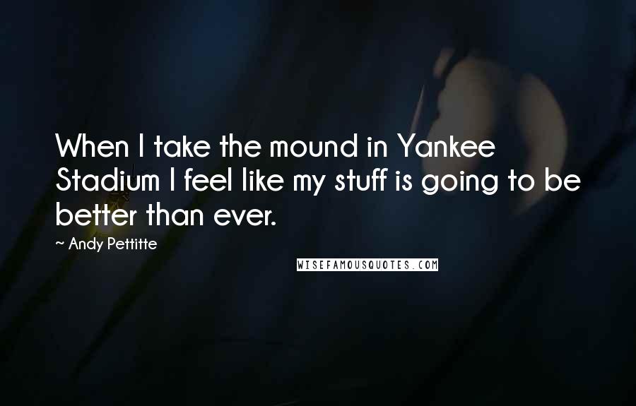 Andy Pettitte Quotes: When I take the mound in Yankee Stadium I feel like my stuff is going to be better than ever.