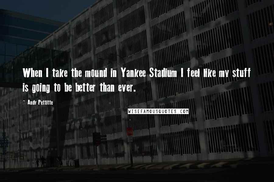 Andy Pettitte Quotes: When I take the mound in Yankee Stadium I feel like my stuff is going to be better than ever.