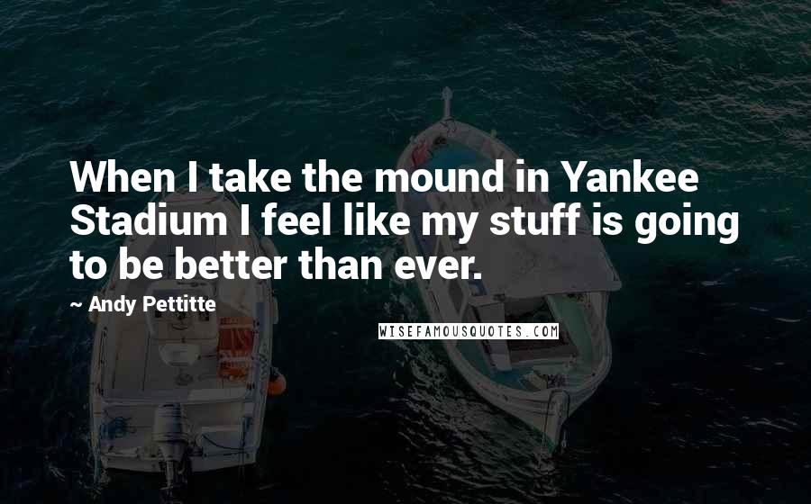 Andy Pettitte Quotes: When I take the mound in Yankee Stadium I feel like my stuff is going to be better than ever.