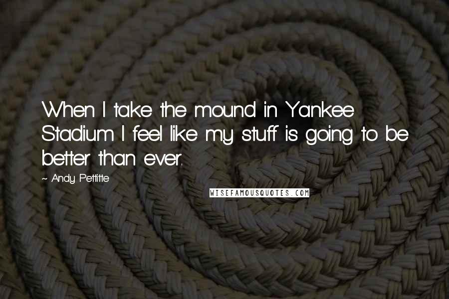 Andy Pettitte Quotes: When I take the mound in Yankee Stadium I feel like my stuff is going to be better than ever.