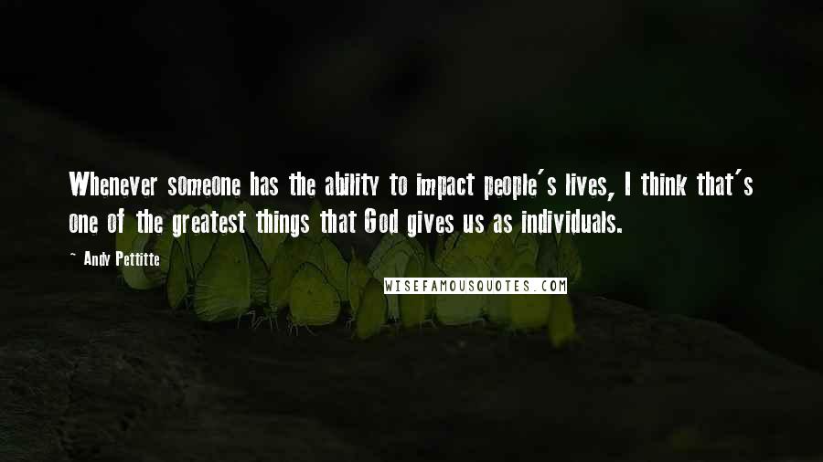 Andy Pettitte Quotes: Whenever someone has the ability to impact people's lives, I think that's one of the greatest things that God gives us as individuals.