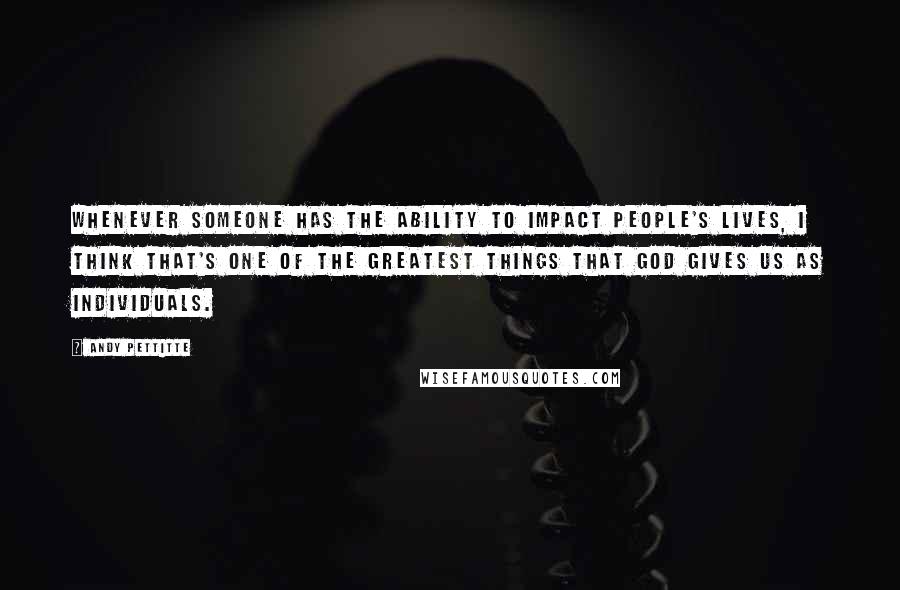 Andy Pettitte Quotes: Whenever someone has the ability to impact people's lives, I think that's one of the greatest things that God gives us as individuals.