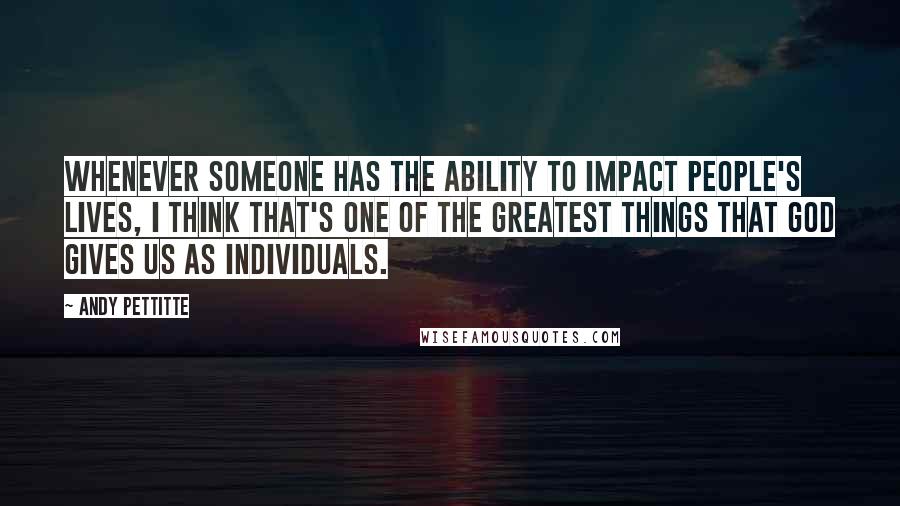 Andy Pettitte Quotes: Whenever someone has the ability to impact people's lives, I think that's one of the greatest things that God gives us as individuals.
