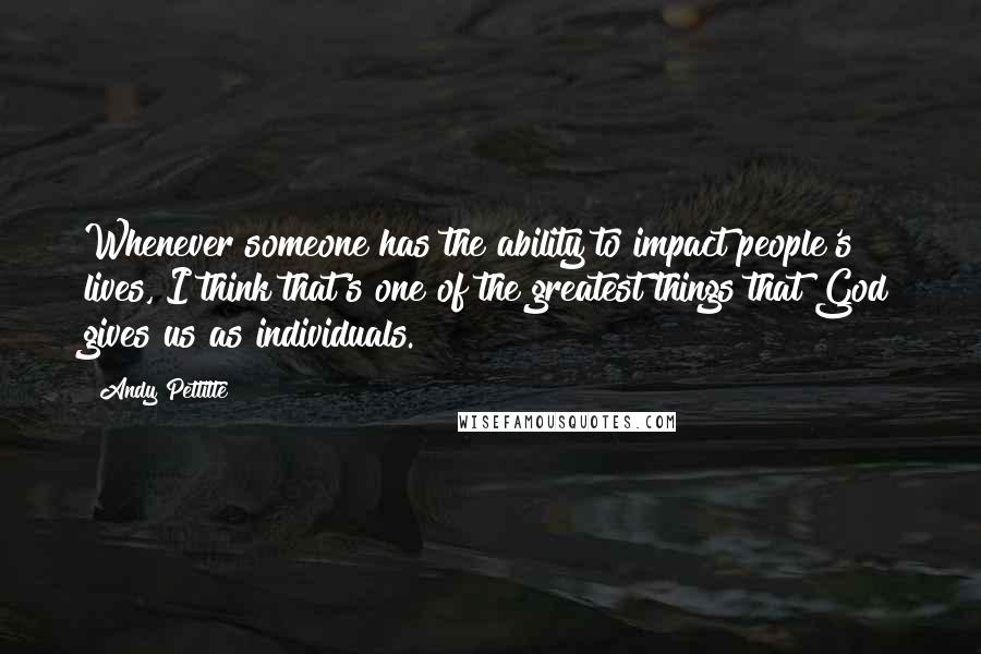 Andy Pettitte Quotes: Whenever someone has the ability to impact people's lives, I think that's one of the greatest things that God gives us as individuals.