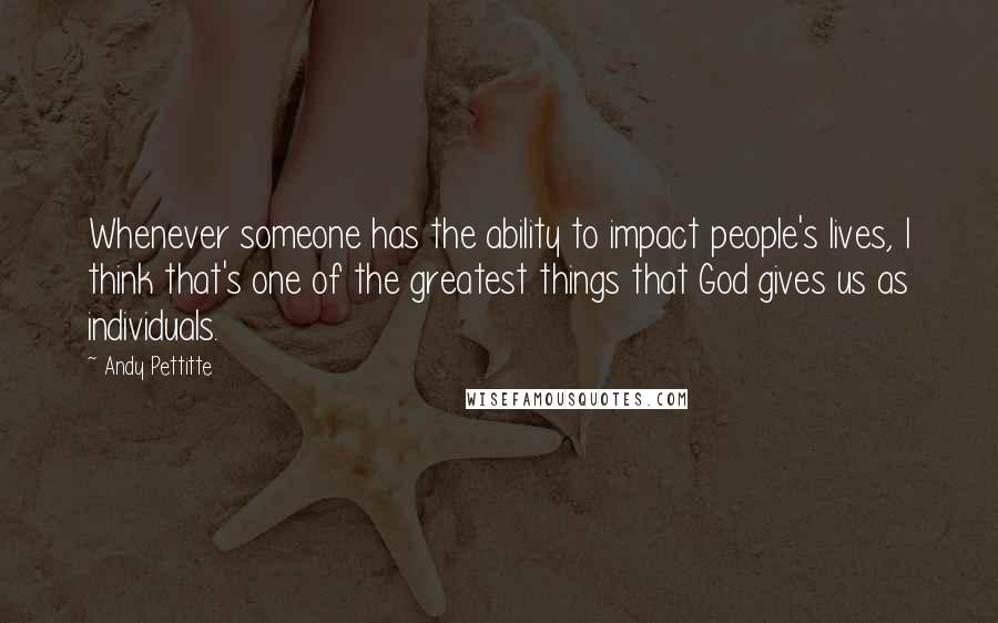 Andy Pettitte Quotes: Whenever someone has the ability to impact people's lives, I think that's one of the greatest things that God gives us as individuals.