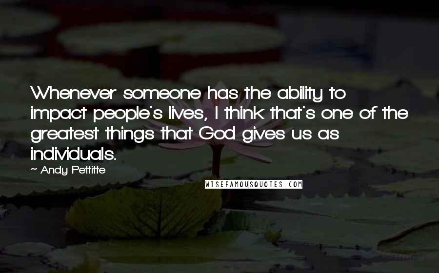 Andy Pettitte Quotes: Whenever someone has the ability to impact people's lives, I think that's one of the greatest things that God gives us as individuals.