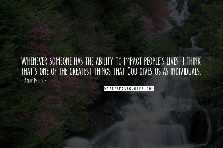 Andy Pettitte Quotes: Whenever someone has the ability to impact people's lives, I think that's one of the greatest things that God gives us as individuals.