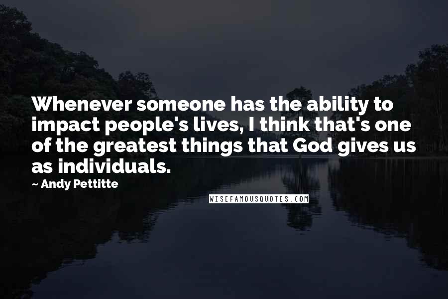 Andy Pettitte Quotes: Whenever someone has the ability to impact people's lives, I think that's one of the greatest things that God gives us as individuals.